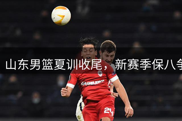 山东男篮夏训收尾，新赛季保八争四目标任重道远